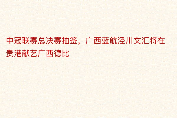 中冠联赛总决赛抽签，广西蓝航泾川文汇将在贵港献艺广西德比